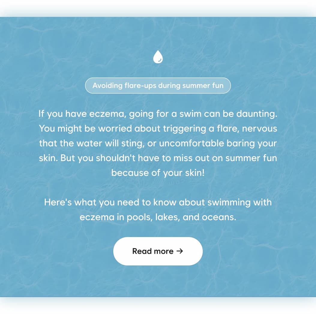 If you have eczema, going for a swim can be daunting. You might be worried about triggering a flare, nervous that the water will sting, or uncomfortable baring your skin. But you shouldn't have to miss out on summer fun because of your skin! Here's what you need to know about swimming with eczema in pools, lakes, and oceans.  Read more →