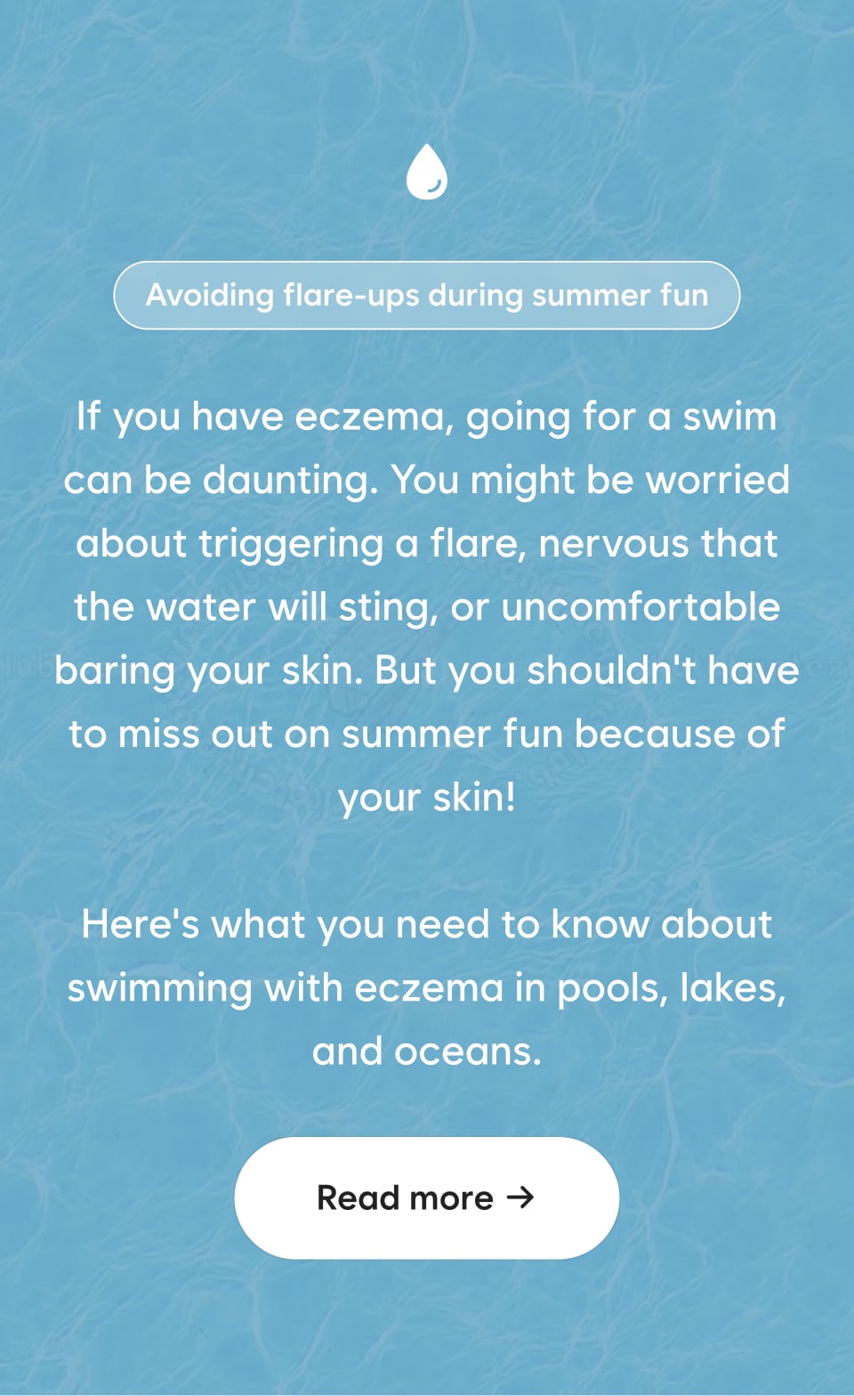If you have eczema, going for a swim can be daunting. You might be worried about triggering a flare, nervous that the water will sting, or uncomfortable baring your skin. But you shouldn't have to miss out on summer fun because of your skin! Here's what you need to know about swimming with eczema in pools, lakes, and oceans. Read more →