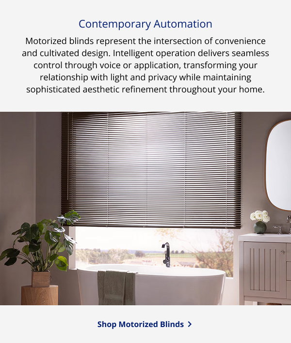 Contemporary Automation | Motorized blinds represent the intersection of convenience and cultivated design. Intelligent operation delivers seamless control through voice or application, transforming your relationship with light and privacy while maintaining sophisticated aesthetic refinement throughout your home. | SHOP MOTORIZED BLINDS >