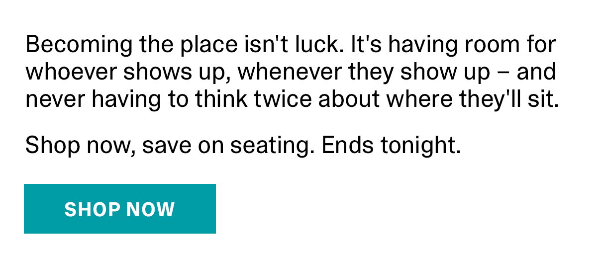 Becoming the place isn't luck. It's having room for whoever shows up, whenever they show up - and never having to think twice about where they'll sit. Shop now, save on seating. Ends tonight. | SHOP NOW >>