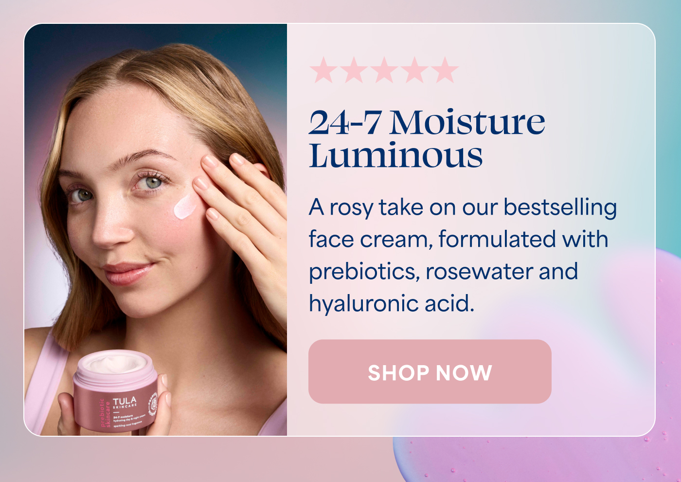 ⭐⭐⭐⭐⭐   24-7 Moisture Luminous   A rosy take on our bestselling face cream, formulated with prebiotics, rosewater and hyaluronic acid.   -- SHOP NOW  