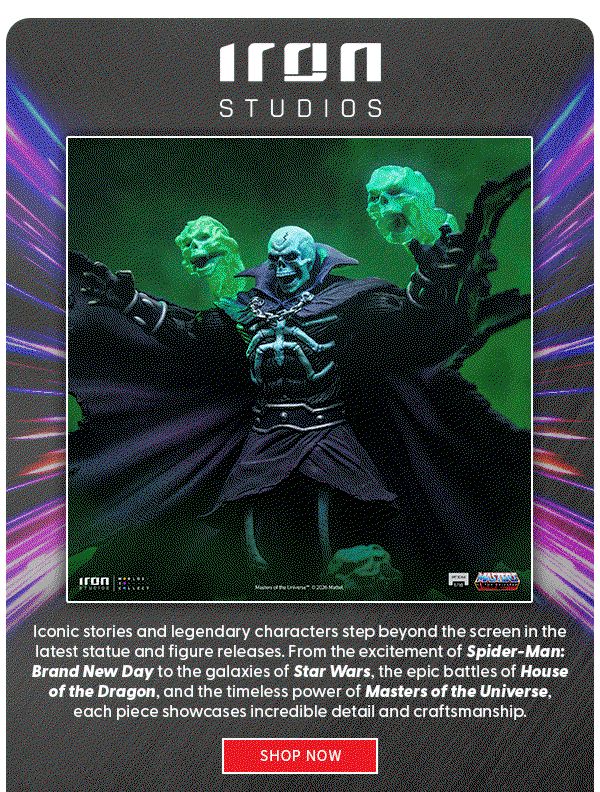 Iron Studios  Iconic stories and legendary characters step beyond the screen in the latest statue and figure releases. From the excitement of Spider-Man: Brand New Day to the galaxies of Star Wars, the epic battles of House of the Dragon, and the timeless power of Masters of the Universe, each piece showcases incredible detail and craftsmanship. shop now 