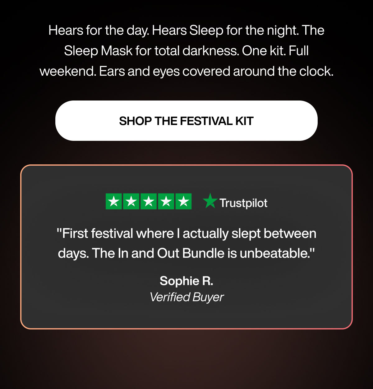 Hears for the day. Hears Sleep for the night. The Sleep Mask for total darkness. One kit. Full weekend. Ears and eyes covered around the clock. | SHOP THE FESTIVAL KIT | "First festival where I actually slept between days. The In and Out Bundle is unbeatable." | Sophie R. | Verified Buyer