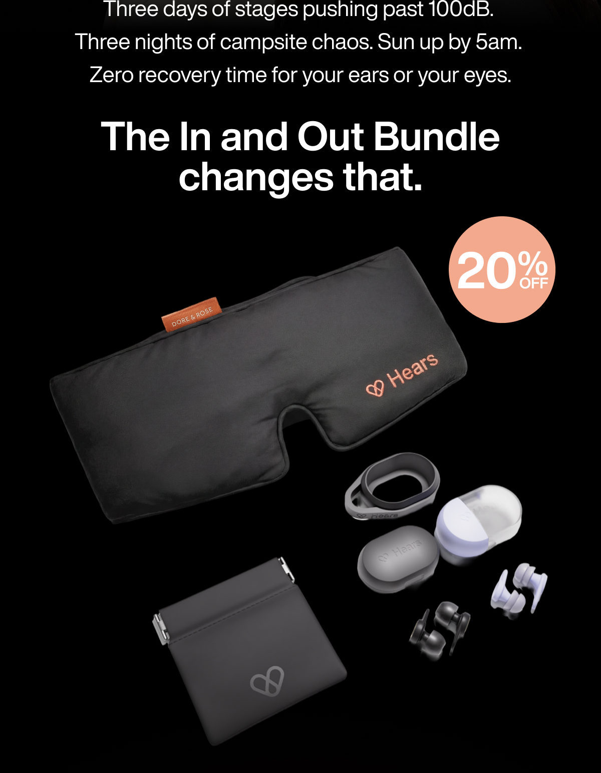 Three days of stages pushing past 100dB.  Three nights of campsite chaos. Sun up by 5am.  Zero recovery time for your ears or your eyes. | The In and Out Bundle changes that. | 20 | % | OFF