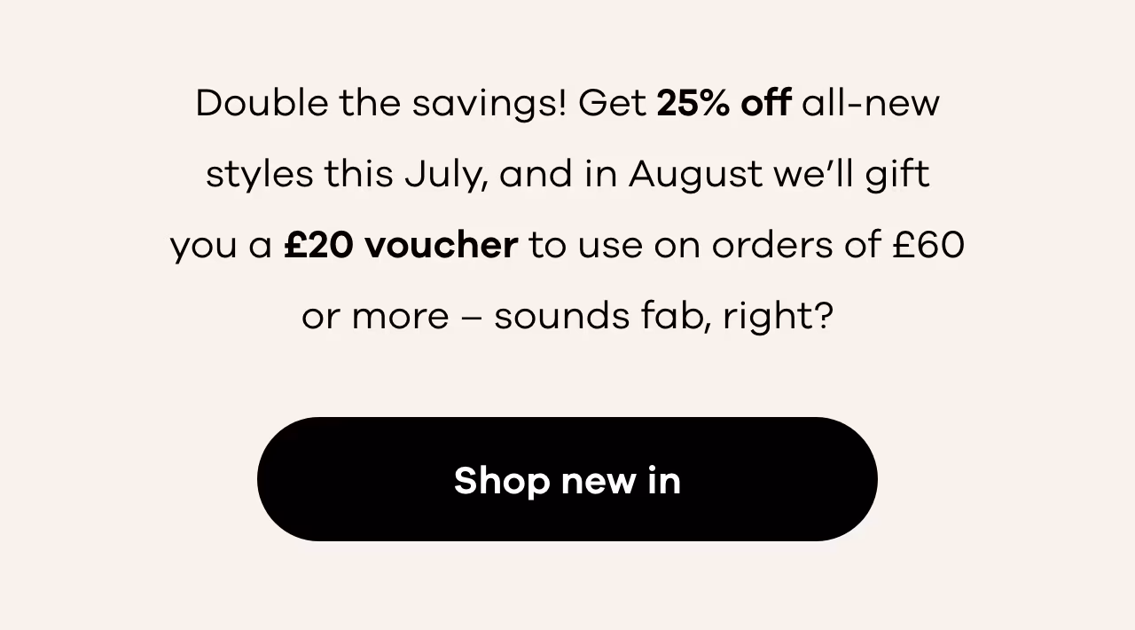 Get 25% off all-new styles this July, and in August we’ll gift you a £20 voucher. Shop new in