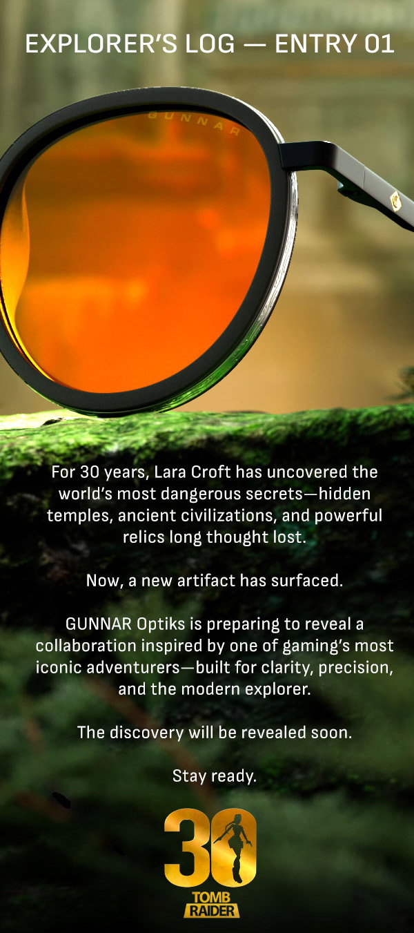 Explorer's log - Entry 01. For 30 years, Lara Croft has uncovered the world's most dangerous secrets - hidden temples, ancient civilizations, and powerful relics long thought lost. Now, a new artefact has surfaced. GUNNAR Optiks is preparing to reveal a collaboration inspired by one of gaming's most iconic adventurers - built for clarity, precision, and the modern explorer. The discovery will be revealed soon. Stay ready.