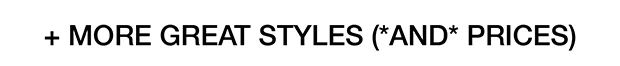 + MORE GREAT STYLES (*AND* PRICES)