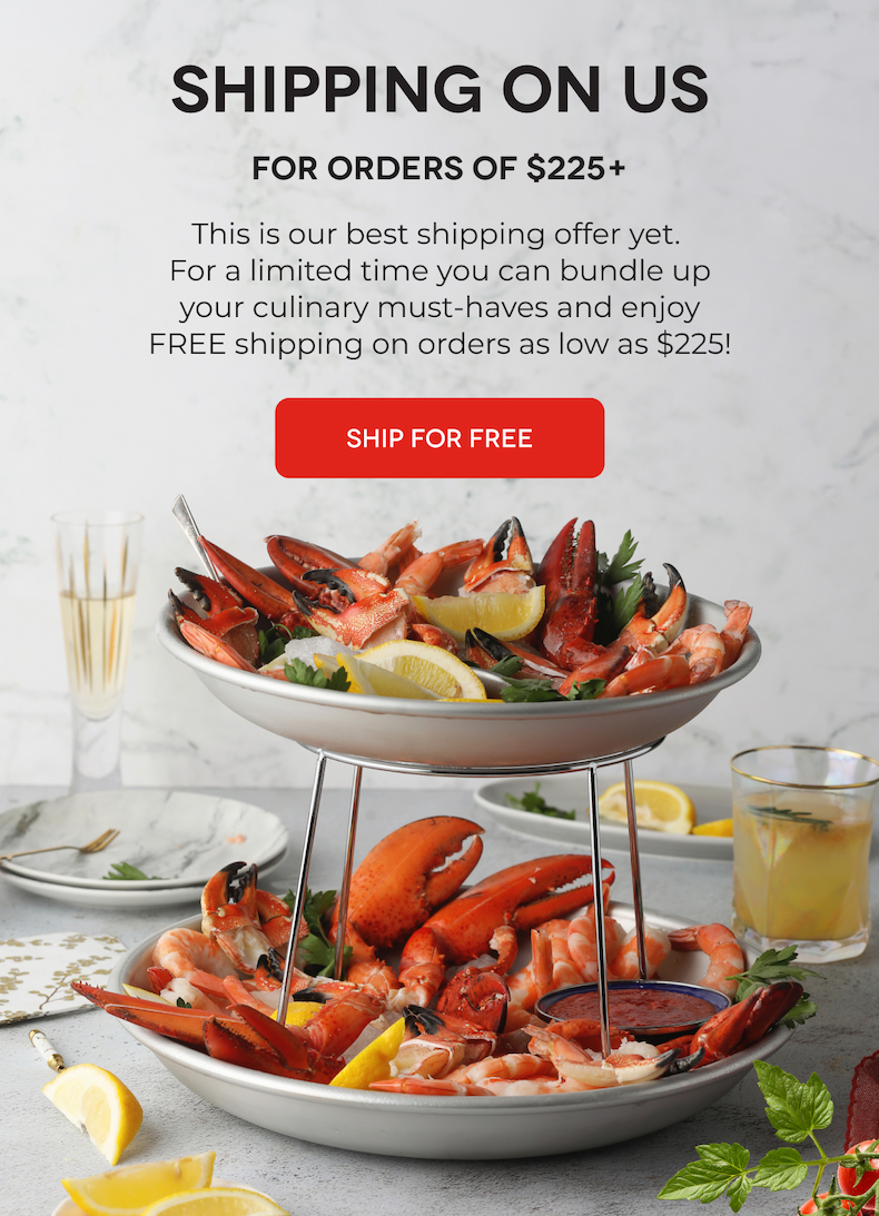 SHIPPING ON US For Orders of $225+ This is our best shipping offer yet.  For a limited time you can bundle up your culinary must-haves and enjoy FREE shipping on orders as low as $225!  SHIP FOR FREE
