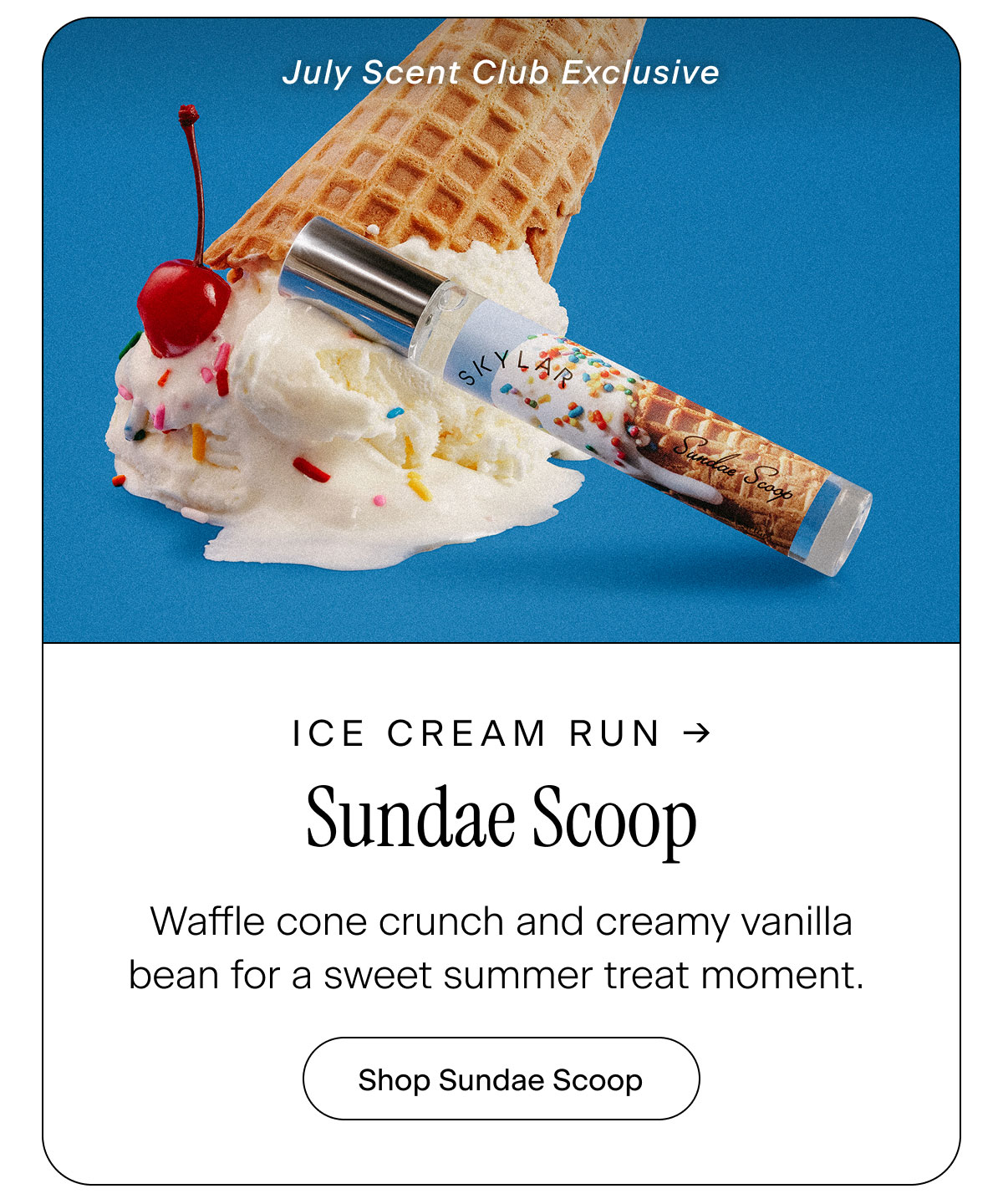 Ice Cream Run → Sundae Scoop (July Scent Club Exclusive) Waffle cone crunch and creamy vanilla bean for a sweet summer treat moment. Shop Sundae Scoop