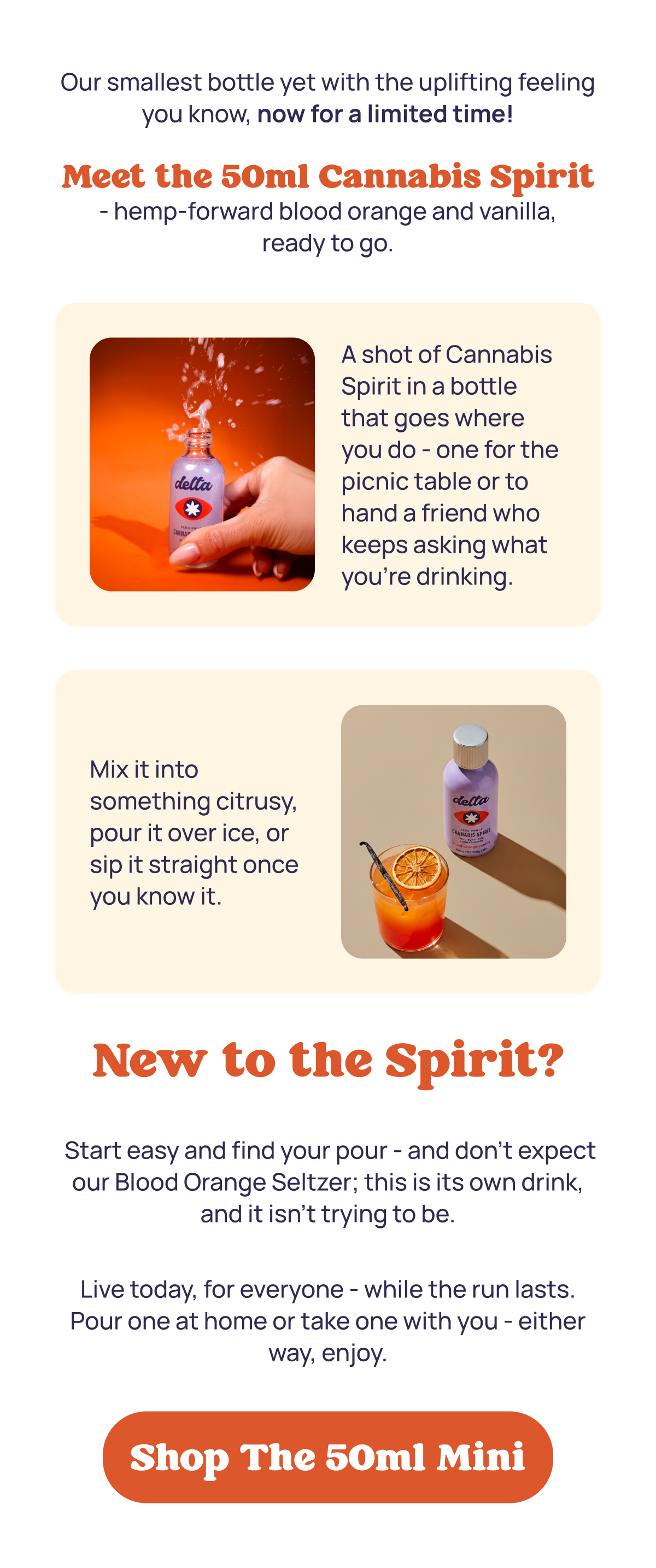 Our smallest bottle yet with the uplifting feeling you know, now for a limited time!  Meet the 50ml Cannabis Spirit - hemp-forward blood orange and vanilla, ready to go. New to the Spirit? Start easy and find your pour - and don't expect our Blood Orange Seltzer; this is its own drink, and it isn't trying to be. Live today, for everyone - while the run lasts. Pour one at home or take one with you - either way, enjoy.