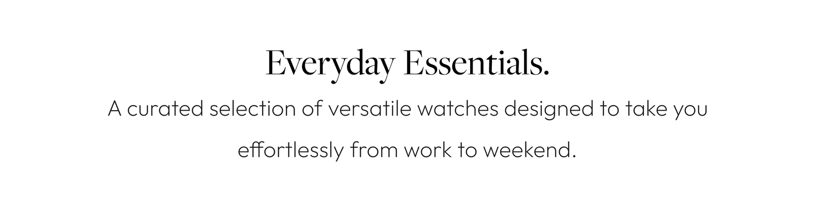 Everyday Essentials. A curated selection of versatile watches designed to take you effortlessly from work to weekend.