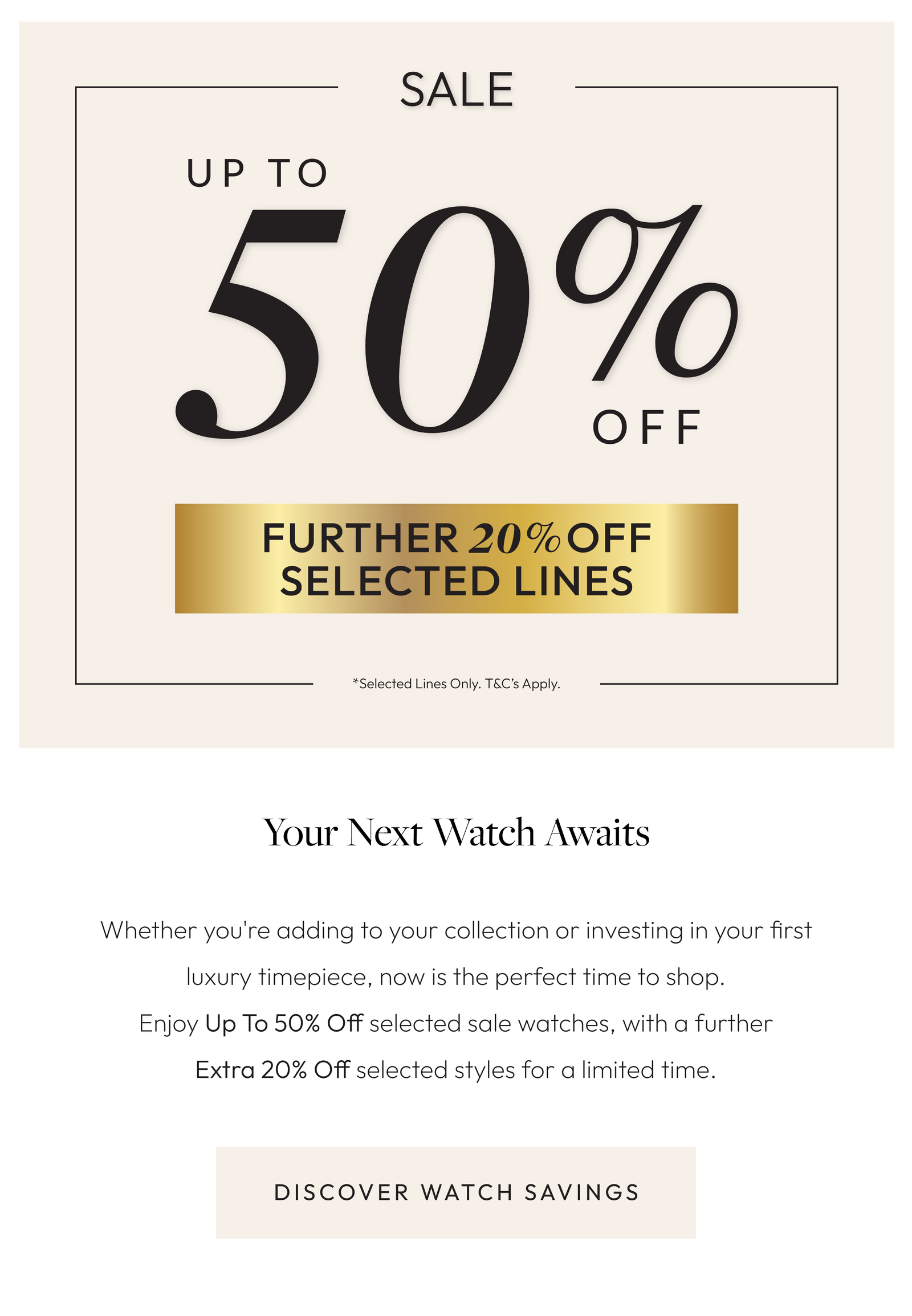 Your Next Watch Awaits.  Whether you're adding to your collection or investing in your first luxury timepiece, now is the perfect time to shop. Enjoy Up To 50% Off selected sale watches, plus an Extra 20% Off selected styles for a limited time.