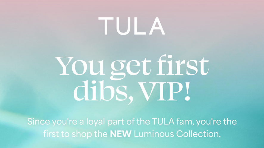 TULA   You get first dibs, VIP!   Since you're a loyal part of the TULA fam, you're the first to shop the NEW Luminous Collection.   