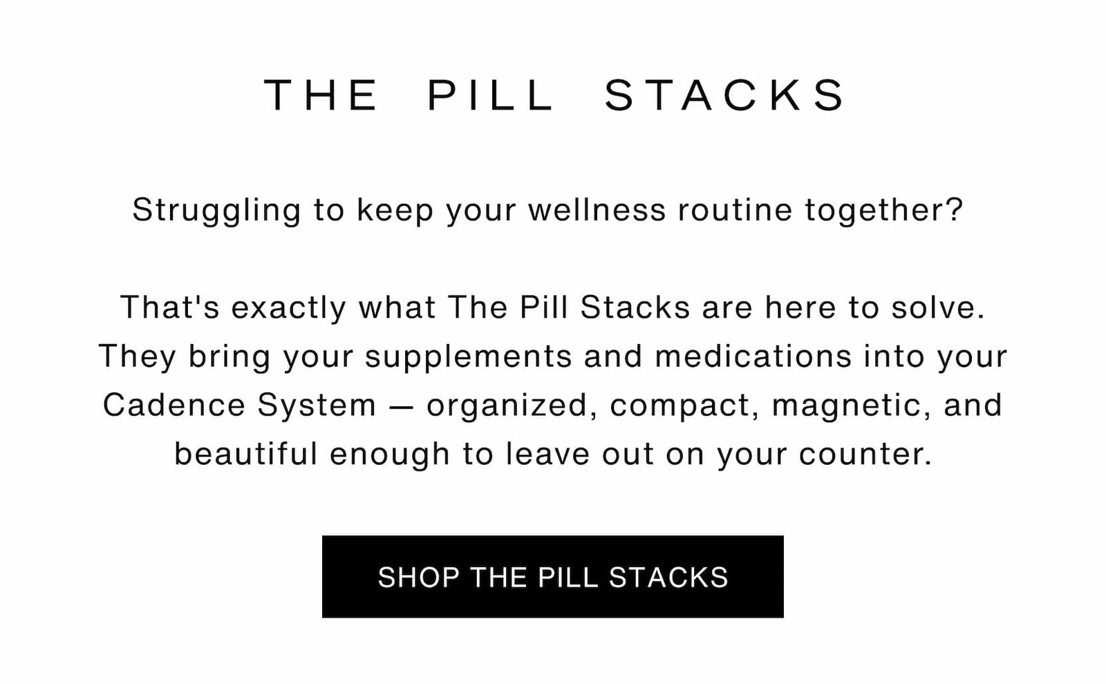 Click to shop The Pill Stacks. Struggling to keep your wellness routine together?   That's exactly what The Pill Stacks are here to solve. They bring your supplements and medications into your Cadence System — organized, compact, magnetic, and beautiful enough to leave out on your counter.