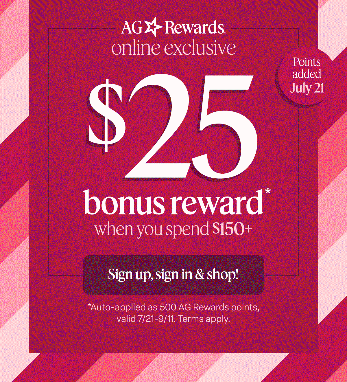 AG Rewards online exclusive. $25 bonus reward* when you spend $150+ Sign up, sign in & shop! 