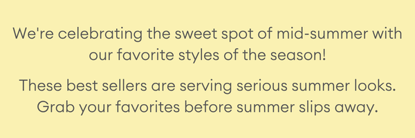 We're celebrating the sweet spot of mid-summer with our favorite styles of the season! These best sellers are serving serious summer looks. Styles are melting fast — grab yours before they’re gone!