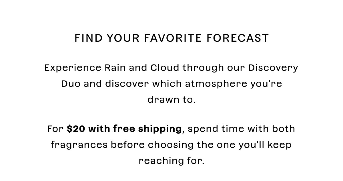 Find your favorite forecast  Experience Rain and Cloud through our Discovery Duo and discover which atmosphere you're drawn to.  For $20 with free shipping, spend time with both fragrances before choosing the one you'll keep reaching for.