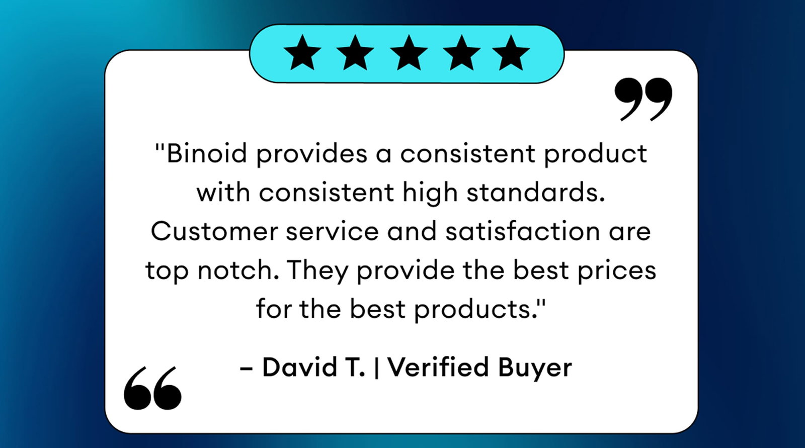 5 Star Review | "Binoid provides a consistent product with consistent high standards. Customer service and satisfaction are top notch. They provide the best prices for the best products." – David T. | Verified Buyer