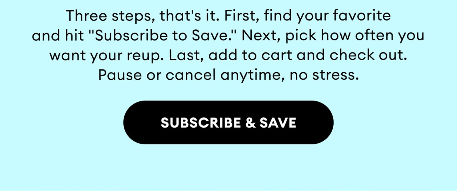 Three steps, that's it. First, find your favorite and hit "Subscribe to Save." Next, pick how often you want your reup. Last, add to cart and check out. Pause or cancel anytime, no stress. | Subscribe & Save