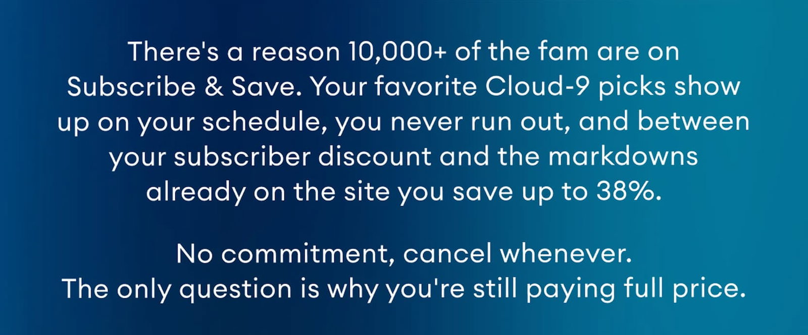 There's a reason 10,000+ of the fam are on Subscribe & Save. Your favorite Cloud-9 picks show up on your schedule, you never run out, and between your subscriber discount and the markdowns already on the site you save up to 38%. No commitment, cancel whenever. The only question is why you're still paying full price.