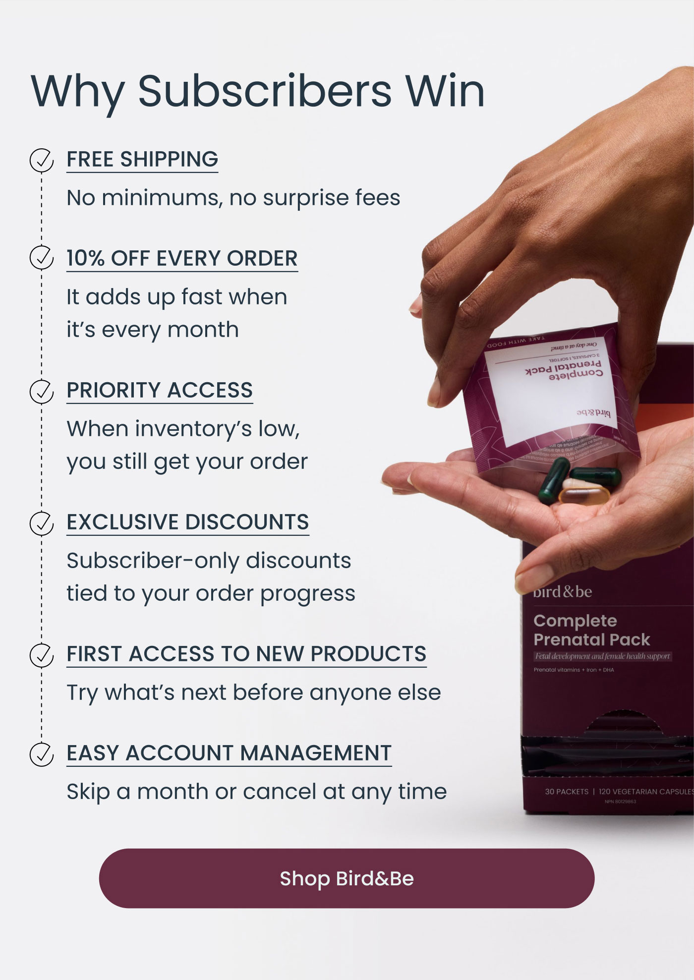 Why Subscribers Win  ✓ FREE SHIPPING No minimums, no surprise fees  ✓ 10% OFF EVERY ORDER It adds up fast when it's every month  ✓ PRIORITY ACCESS When inventory’s low, you still get your order  ✓ EXCLUSIVE DISCOUNTS Subscriber-only discounts tied to your order progress  ✓ FIRST ACCESS TO NEW PRODUCTS Try what’s next before anyone else  ✓ EASY ACCOUNT MANAGEMENT Skip a month or cancel at any time  Shop Bird&Be