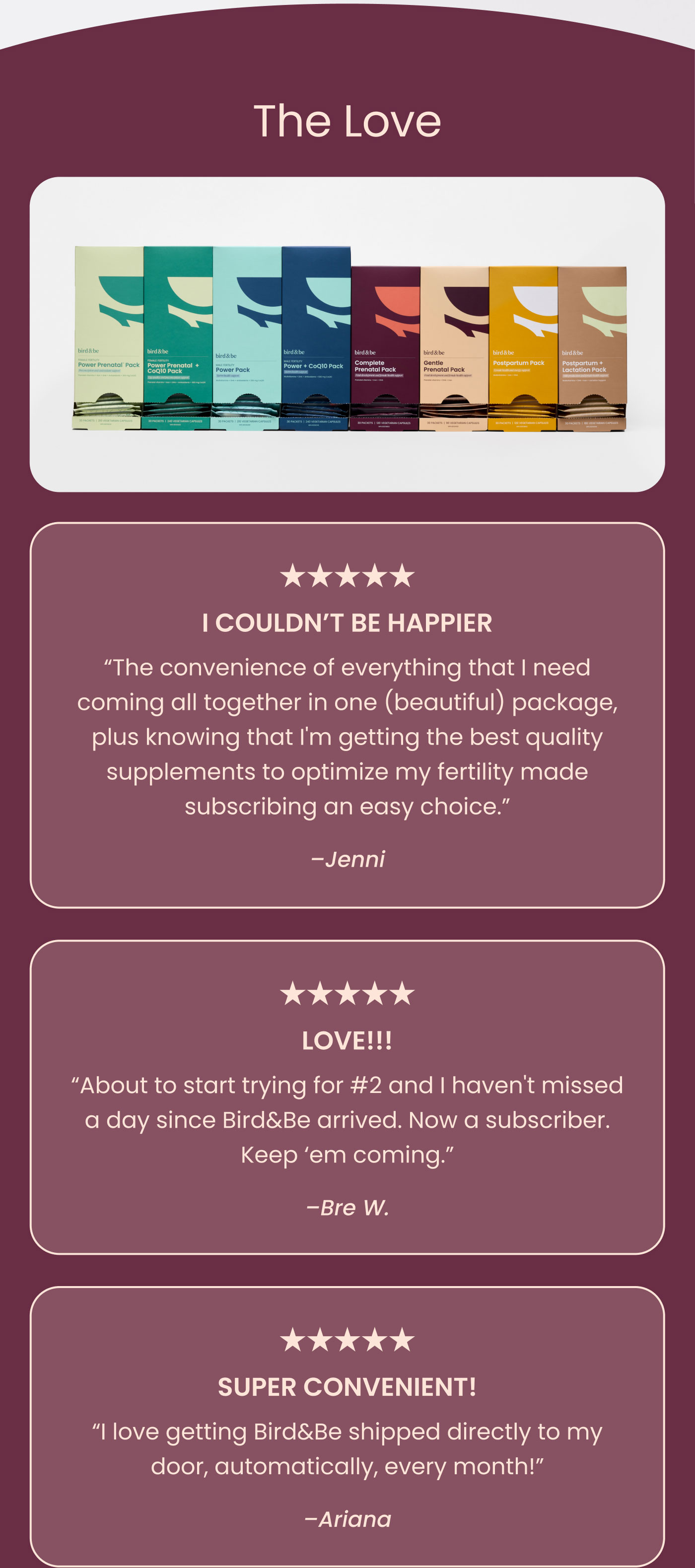 The Love  ★★★★★  I COULDN’T BE HAPPIER  “The convenience of everything that I need coming all together in one (beautiful) package, plus knowing that I'm getting the best quality supplements to optimize my fertility made subscribing an easy choice.”  — Jenni  ★★★★★  LOVE!!!  “About to start trying for #2 and I haven't missed a day since Bird&Be arrived. Now a subscriber. Keep ’em coming.”  — Bre W.  ★★★★★  SUPER CONVENIENT!  “I love getting Bird&Be shipped directly to my door, automatically, every month!”  — Ariana