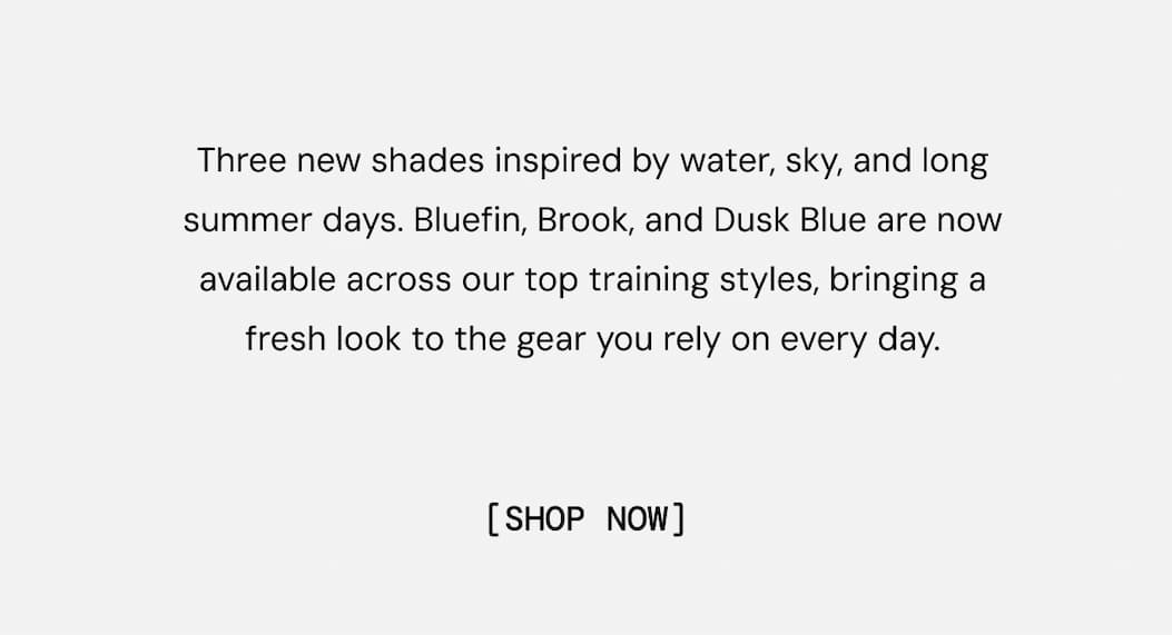 Three new shades inspired by water, sky, and long summer days. Bluefin, Brook, and Dusk Blue are now available across our top training styles, bringing a fresh look to the gear you rely on every day. Shop Now