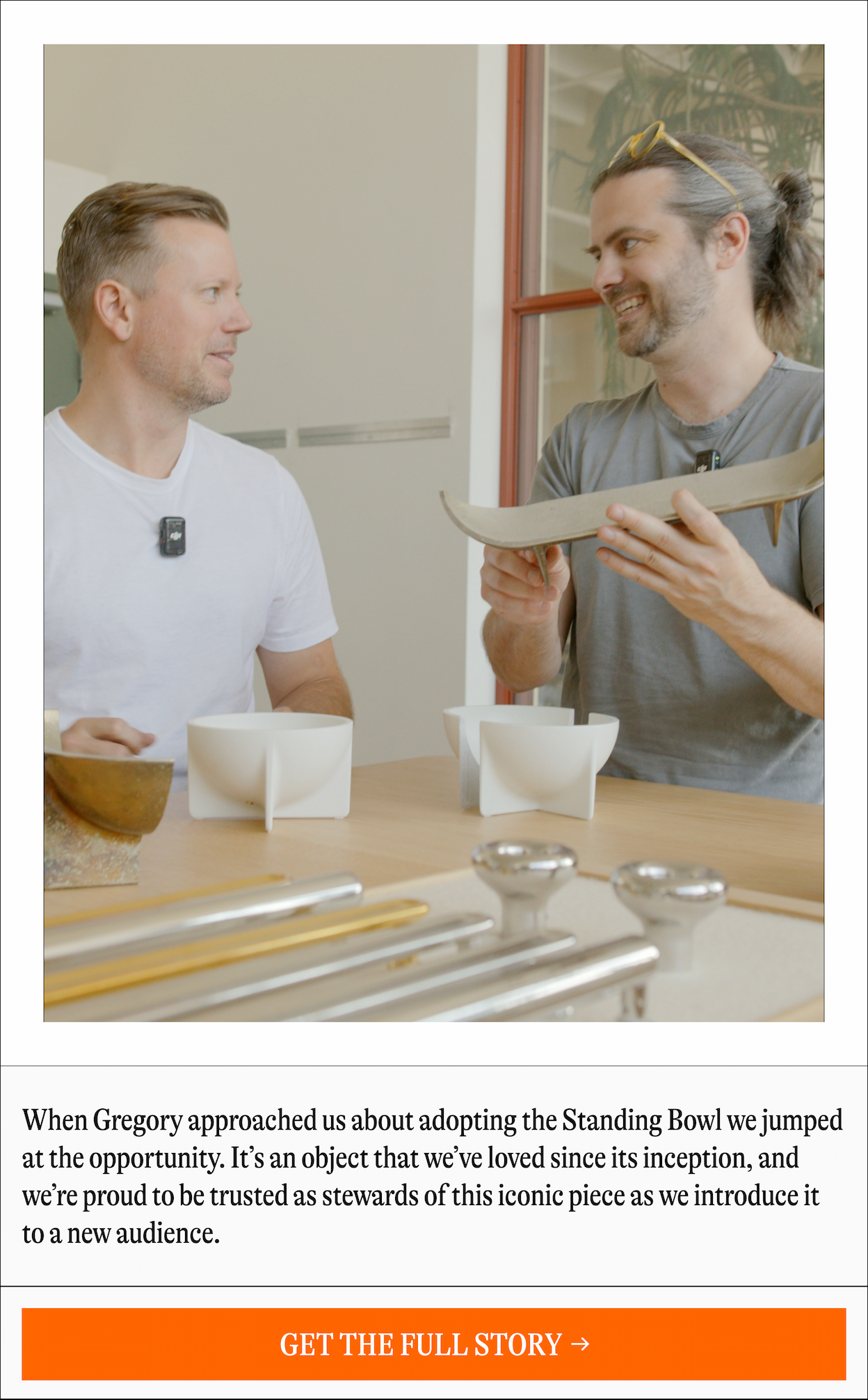 When Gregory approached us about adopting the Standing Bowl we jumped at the opportunity. It's an object that we've loved since its inception, and we're proud to be trusted as stewards of this iconic piece as we introduce it to a new audience. [GET THE FULL STORY]