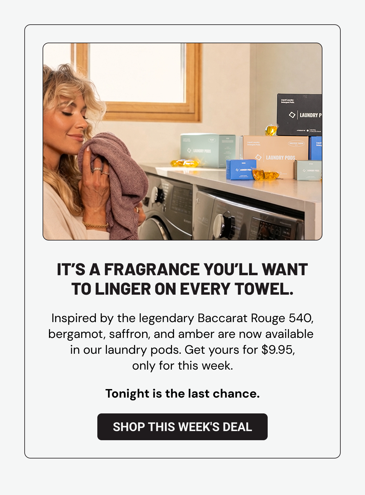 It’s a fragrance you’ll want to linger on every towel. Inspired by the legendary Baccarat Rouge 540, bergamot, saffron, and amber are now available  in our laundry pods. Get yours for $9.95, only for this week. Tonight is the last chance.