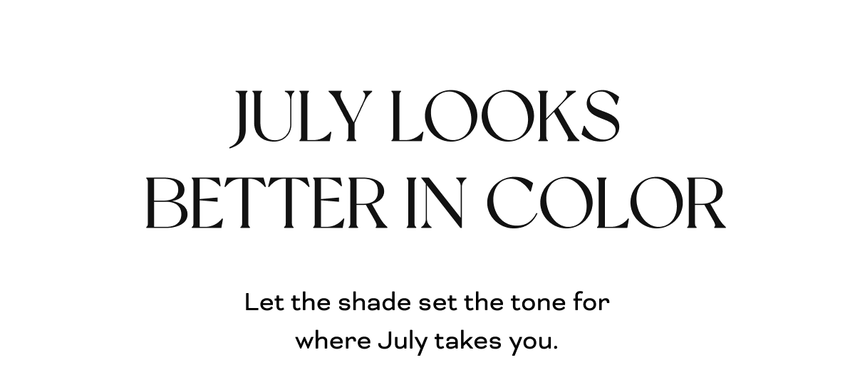 JULY LOOKS BETTER IN COLOR Let the shade set the tone for where July takes you.