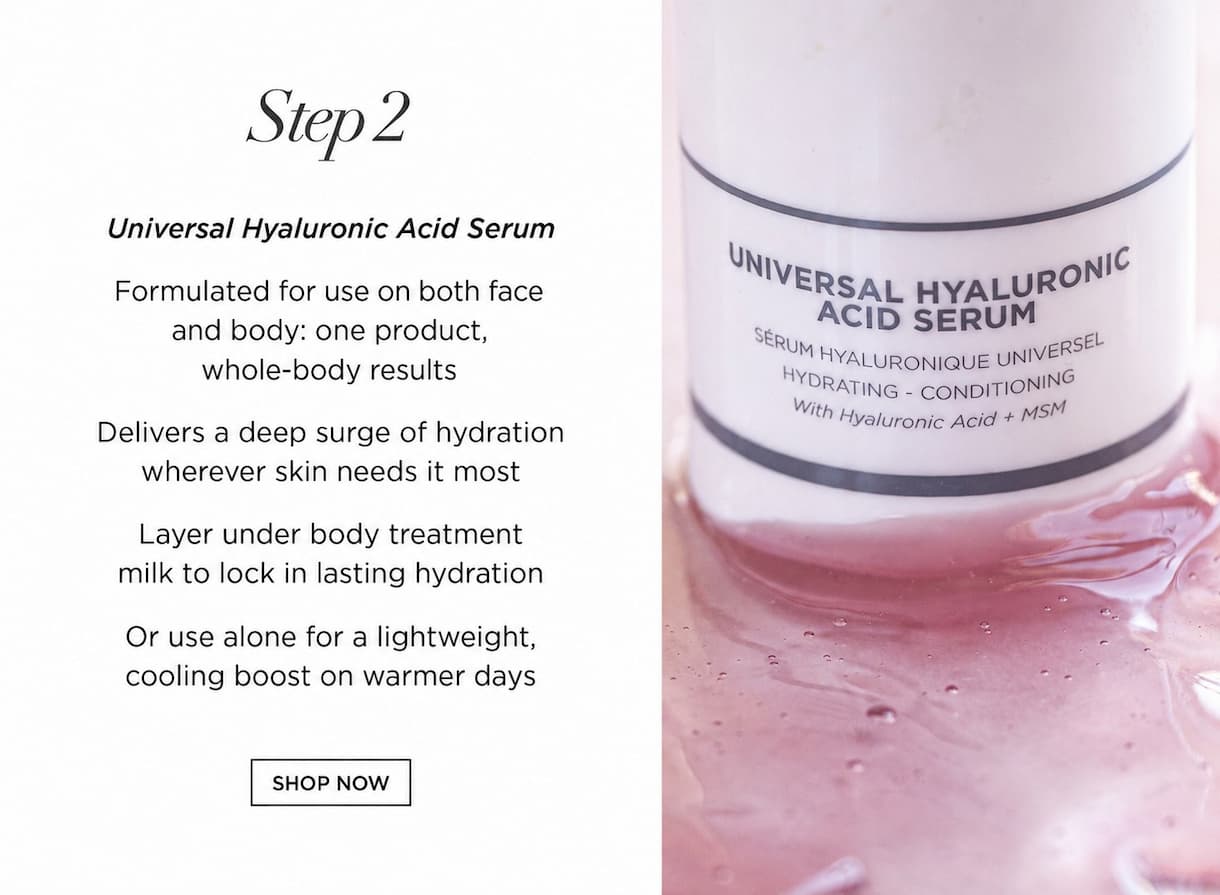 STEP 2 - Universal Hyaluronic Acid Serum      Formulated for use on both face and body — one product, whole-body results   Delivers a deep surge of hydration wherever skin needs it most   Layer under body treatment milk to lock in lasting hydration   Or use alone for a lightweight, cooling boost on warmer days.