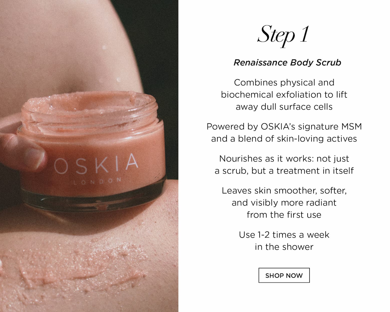 STEP 1 - Renaissance Body Scrub      Combines physical and biochemical exfoliation to lift away dull surface cells   Powered by OSKIA's signature MSM and a blend of skin-loving actives   Nourishes as it works: not just a scrub, but a treatment in itself   Leaves skin smoother, softer, and visibly more radiant from the first use. Use 1-2 times a week in the shower 