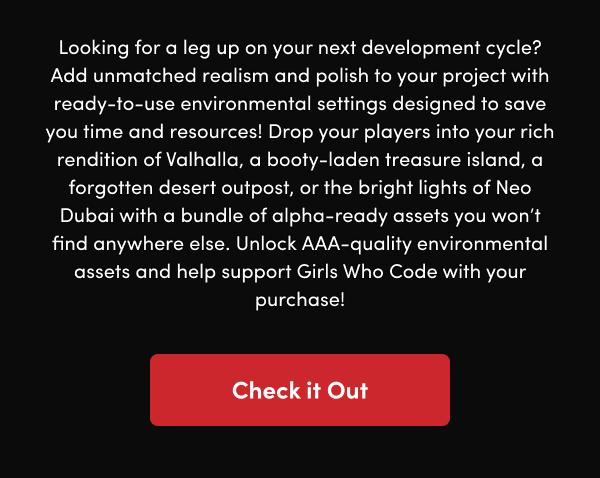 Drop your players into your rich rendition of Valhalla, a booty-laden treasure island, a forgotten desert outpost, or the bright lights of Neo Dubai with a bundle of alpha-ready assets you won’t find anywhere else. Unlock AAA-quality environmental assets and help support Girls Who Code with your purchase! 