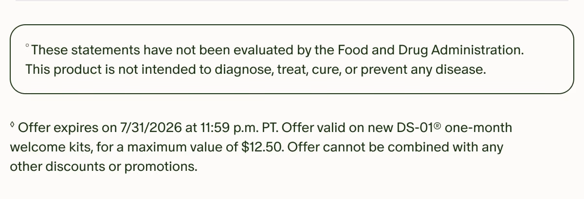 °These statements have not been evaluated by the Food and Drug Administration. This product is not intended to diagnose, treat, cure, or prevent any disease. | ◊Offer expires on 7/31/2026 at 11:59 p.m. PT. Offer valid on new DS-01® one-month welcome kits, for a maximum value of $12.50. Offer cannot be combined with any other discounts or promotions.