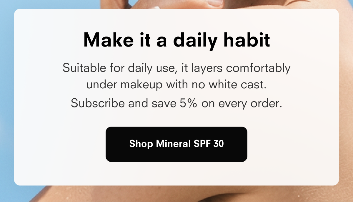 Make it a daily habit Suitable for daily use, it layers comfortably under makeup with no white cast. Subscribe and save 15% on every order. Shop Mineral SPF 30