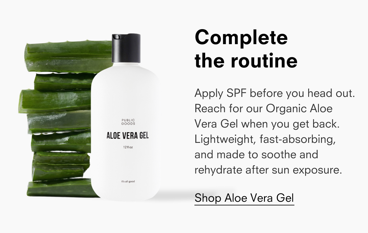 Complete the routine Apply SPF before you head out. Reach for our Organic Aloe Vera Gel when you get back. Lightweight, fast-absorbing, and made to soothe and rehydrate after sun exposure. Shop Aloe Vera Gel