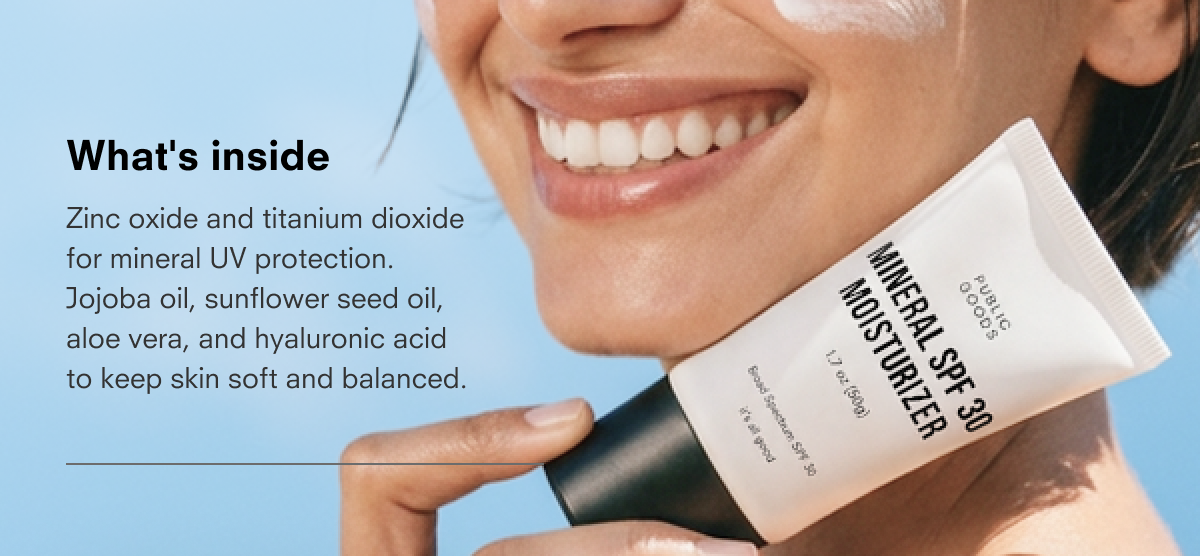 What's inside Zinc oxide and titanium dioxide for mineral UV protection. Jojoba oil, sunflower seed oil, aloe vera, and hyaluronic acid to keep skin soft and balanced.