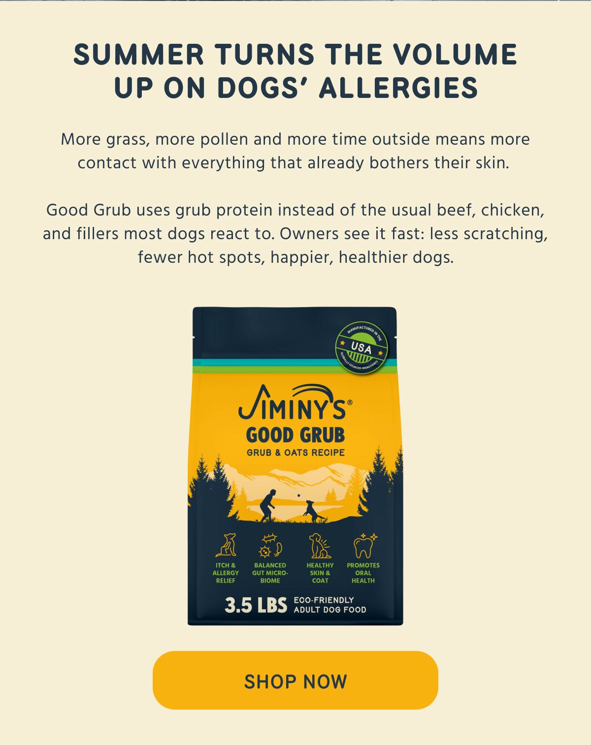 SUMMER TURNS THE VOLUME UP ON DOGS' ALLERGIES  More grass, more pollen and more time outside means more contact with everything that already bothers their skin.  Good Grub uses grub protein instead of the usual beef, chicken, and fillers most dogs react to. Owners see it fast: less scratching, fewer hot spots, happier, healthier dogs. -- SHOP NOW