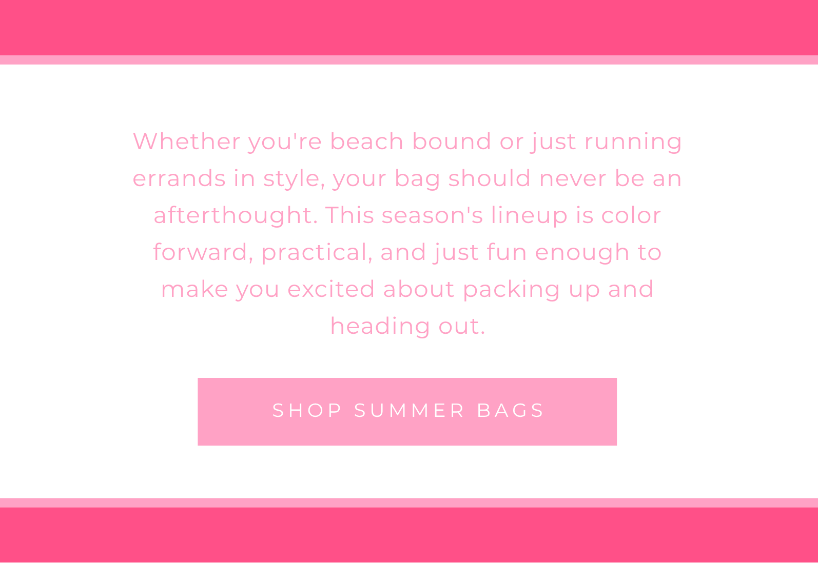 Whether you're beach bound or just running errands in style, your bag should never be an afterthought. This season's lineup is color forward, practical, and just fun enough to make you excited about packing up and heading out. SHOP SUMMER BAGS