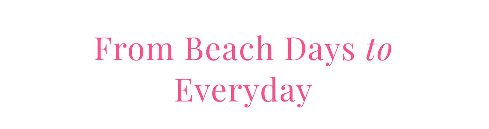 FROM BEACH DAYS TO EVERYDAY