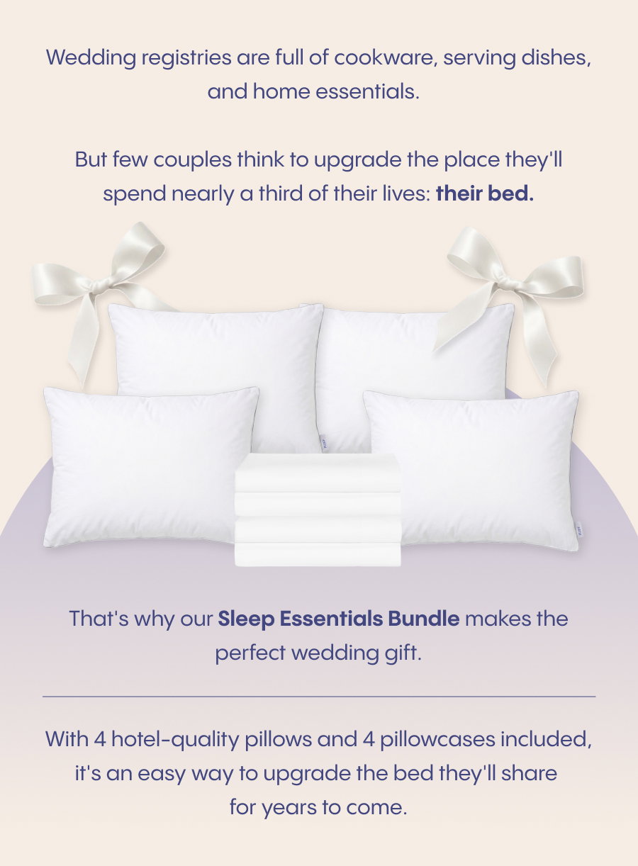 Wedding registries are full of cookware, serving dishes, and home essentials.  But few couples think to upgrade the place they'll spend nearly a third of their lives: their bed.  That's why our Sleep Essentials Bundle makes the perfect wedding gift. With 4 hotel-quality pillows and 4 pillowcases included, it's an easy way to upgrade the bed they'll share for years to come.