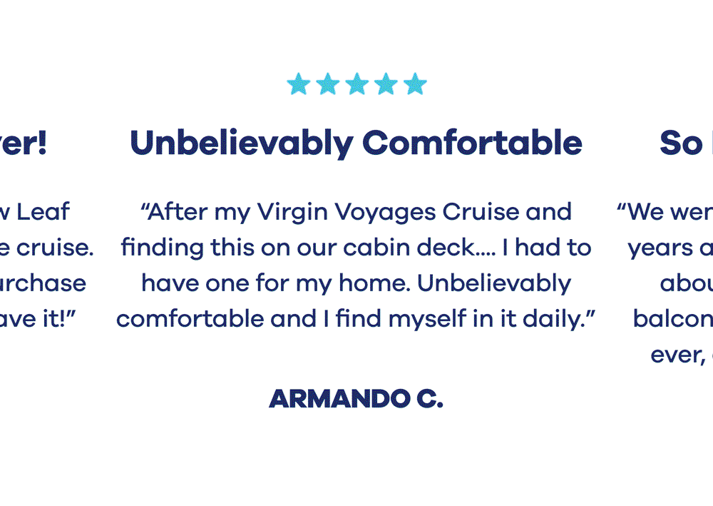 ⭐️⭐️⭐️⭐️⭐️ Best Purchase Ever! ”I first experienced a Yellow Leaf hammock on a Virgin Voyage cruise. When I discovered I could purchase one for my home I had to have it!” Desiree H.  ⭐️⭐️⭐️⭐️⭐️ Unbelievably Comfortable ”After my Virgin Voyages Cruise 🚢 and finding this on our cabin deck.... I had to have one for my home. Unbelievably comfortable and I find myself in it daily. Highly recommend.” Armando C.  ⭐️⭐️⭐️⭐️⭐️ So Easy to Assemble ”We went on a virgin voyage cruise 2 years ago and I have been thinking about the hammock from the balcony since then. Best purchase ever, and so easy to assemble!” Emily D.