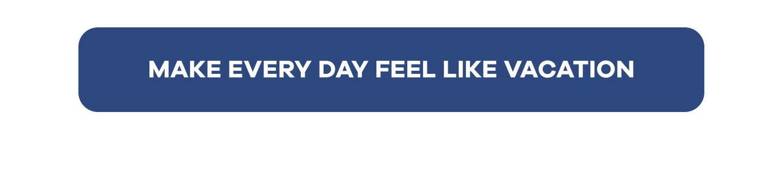 MAKE EVERY DAY FEEL LIKE VACATION