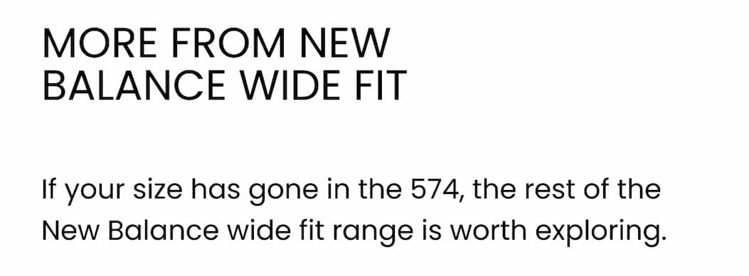 MORE FROM NEW BALANCE WIDE FIT If your size has gone in the 574, the rest of the New Balance wide fit range is worth exploring.