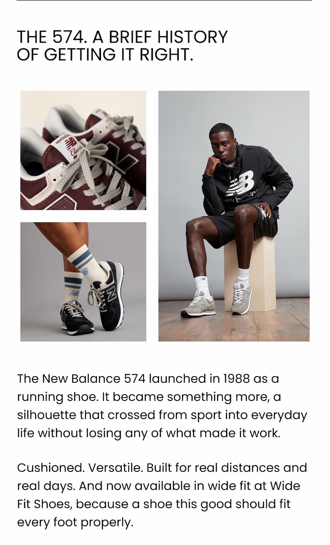 THE 574. A BRIEF HISTORY OF GETTING IT RIGHT. The New Balance 574 launched in 1988 as a running shoe. It became something more, a silhouette that crossed from sport into everyday life without losing any of what made it work. Cushioned. Versatile. Built for real distances and real days. And now available in wide fit at Wide Fit Shoes, because a shoe this good should fit every foot properly.
