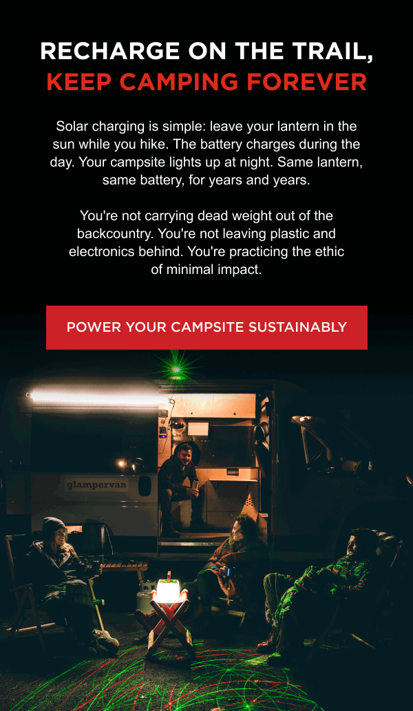 Recharge on the Trail, Keep Camping Forever | Solar charging is simple: leave your lantern in the sun while you hike. The battery charges during the day. Your campsite lights up at night. Same lantern, same battery, for years and years.  You're not carrying dead weight out of the backcountry. You're not leaving plastic and electronics behind. You're practicing the ethic of minimal impact.  [ POWER YOUR CAMPSITE SUSTAINABLY ]