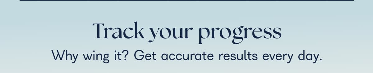 Track your progress Why wing it? Get accurate results every day.