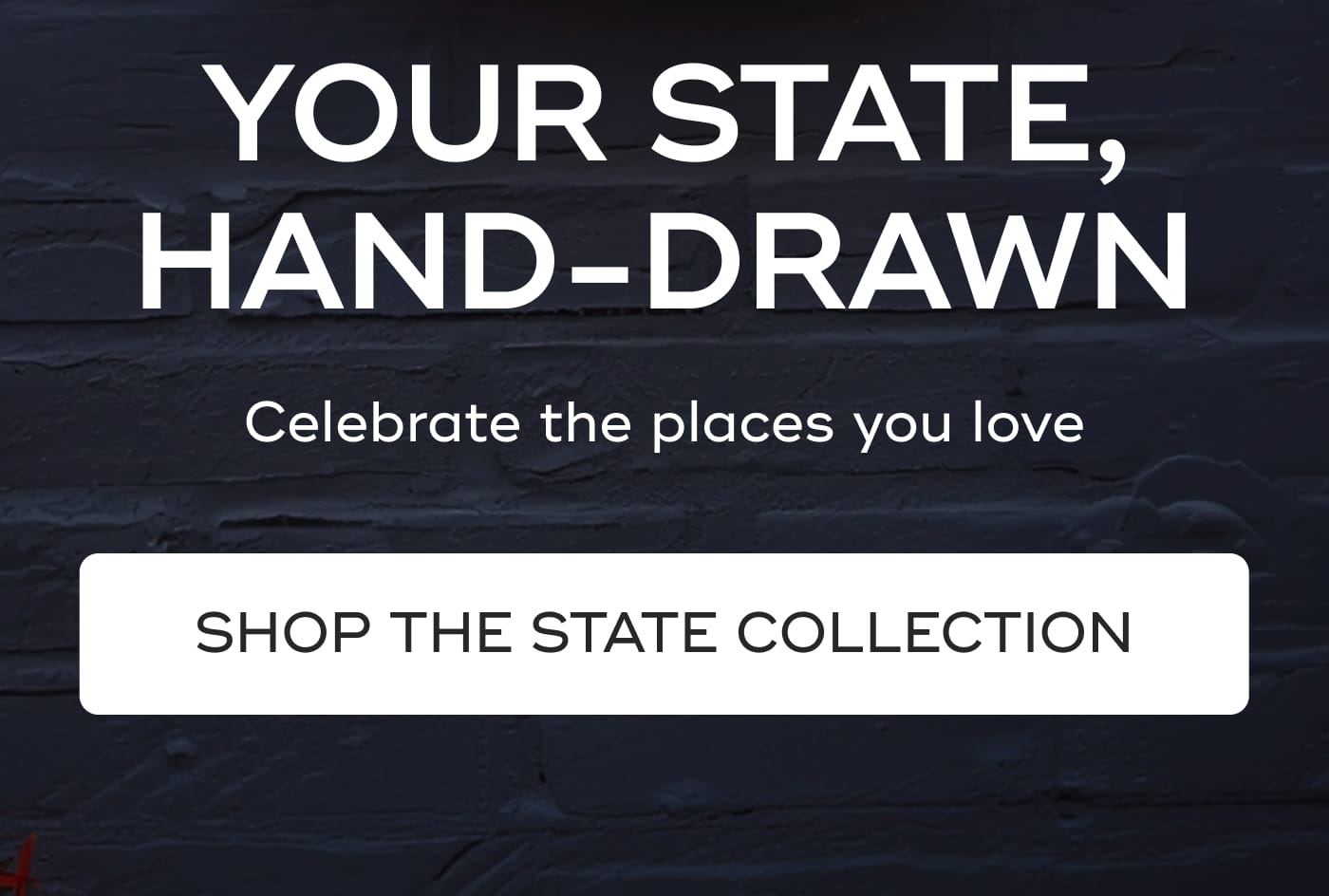 YOUR STATE, HAND-DRAWN. Celebrate the places you love. SHOP THE STATE COLLECTION
