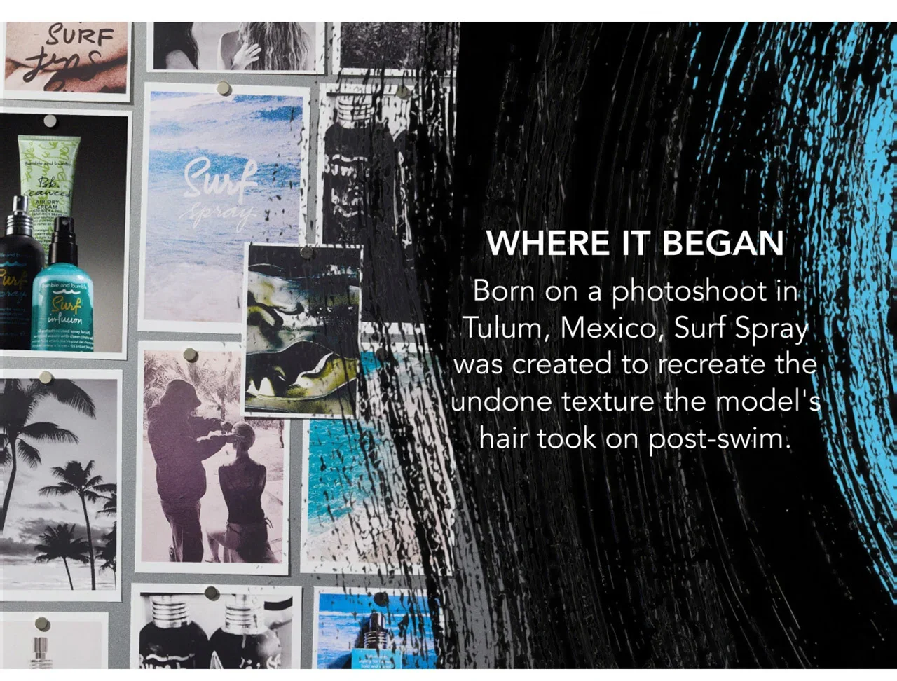 WHERE IT BEGAN | Born on a photoshoot in Tulum, Mexico, Surf Spray was created to recreate the undone texture the model's hair took on post-swim. WHERE IT BEGAN | Born on a photoshoot in Tulum, Mexico, Surf Spray was created to recreate the undone texture the model's hair took on post-swim.