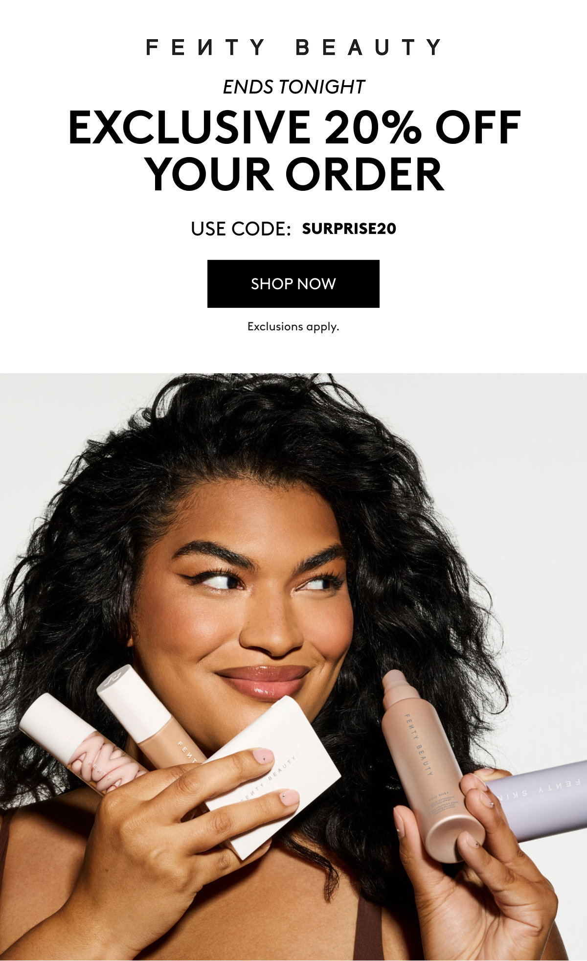 FENTY BEAUTY ENDS TONIGHT EXCLUSIVE 20% OFF YOUR ORDER USE CODE: MISSYOU20 SHOP NOW Exclusions apply.